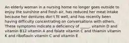 An elderly woman in a nursing home no longer goes outside to enjoy the sunshine and fresh air, has reduced her meat intake because her dentures don't fit well, and has recently been having difficulty concentrating on conversations with others. These symptoms indicate a deficiency of _____. vitamin D and vitamin B12 vitamin A and folate vitamin C and thiamin vitamin K and riboflavin vitamin C and vitamin E