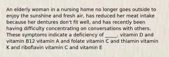 An elderly woman in a nursing home no longer goes outside to enjoy the sunshine and fresh air, has reduced her meat intake because her dentures don't fit well, and has recently been having difficulty concentrating on conversations with others. These symptoms indicate a deficiency of _____. vitamin D and vitamin B12 vitamin A and folate vitamin C and thiamin vitamin K and riboflavin vitamin C and vitamin E