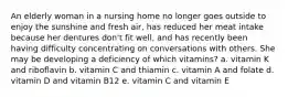 An elderly woman in a nursing home no longer goes outside to enjoy the sunshine and fresh air, has reduced her meat intake because her dentures don't fit well, and has recently been having difficulty concentrating on conversations with others. She may be developing a deficiency of which vitamins? a. vitamin K and riboflavin b. vitamin C and thiamin c. vitamin A and folate d. vitamin D and vitamin B12 e. vitamin C and vitamin E