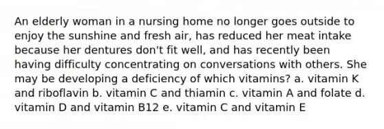 An elderly woman in a nursing home no longer goes outside to enjoy the sunshine and fresh air, has reduced her meat intake because her dentures don't fit well, and has recently been having difficulty concentrating on conversations with others. She may be developing a deficiency of which vitamins? a. vitamin K and riboflavin b. vitamin C and thiamin c. vitamin A and folate d. vitamin D and vitamin B12 e. vitamin C and vitamin E