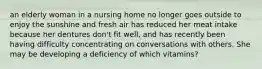 an elderly woman in a nursing home no longer goes outside to enjoy the sunshine and fresh air has reduced her meat intake because her dentures don't fit well, and has recently been having difficulty concentrating on conversations with others. She may be developing a deficiency of which vitamins?