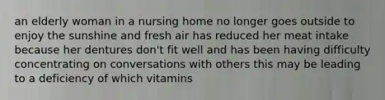 an elderly woman in a nursing home no longer goes outside to enjoy the sunshine and fresh air has reduced her meat intake because her dentures don't fit well and has been having difficulty concentrating on conversations with others this may be leading to a deficiency of which vitamins