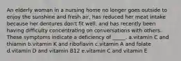 An elderly woman in a nursing home no longer goes outside to enjoy the sunshine and fresh air, has reduced her meat intake because her dentures don't fit well, and has recently been having difficulty concentrating on conversations with others. These symptoms indicate a deficiency of _____. a.vitamin C and thiamin b.vitamin K and riboflavin c.vitamin A and folate d.vitamin D and vitamin B12 e.vitamin C and vitamin E