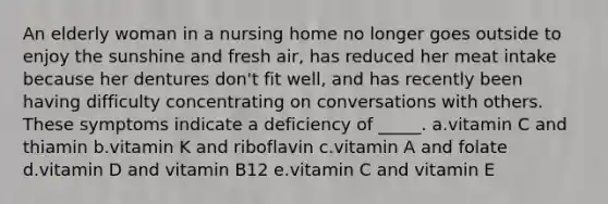 An elderly woman in a nursing home no longer goes outside to enjoy the sunshine and fresh air, has reduced her meat intake because her dentures don't fit well, and has recently been having difficulty concentrating on conversations with others. These symptoms indicate a deficiency of _____. a.vitamin C and thiamin b.vitamin K and riboflavin c.vitamin A and folate d.vitamin D and vitamin B12 e.vitamin C and vitamin E