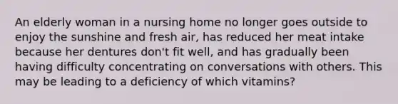 An elderly woman in a nursing home no longer goes outside to enjoy the sunshine and fresh air, has reduced her meat intake because her dentures don't fit well, and has gradually been having difficulty concentrating on conversations with others. This may be leading to a deficiency of which vitamins?