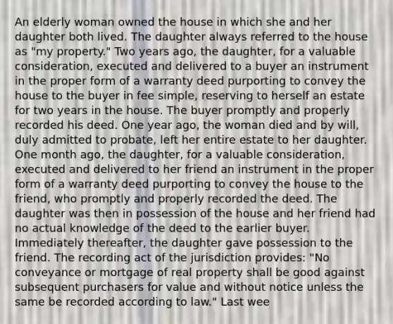 An elderly woman owned the house in which she and her daughter both lived. The daughter always referred to the house as "my property." Two years ago, the daughter, for a valuable consideration, executed and delivered to a buyer an instrument in the proper form of a warranty deed purporting to convey the house to the buyer in fee simple, reserving to herself an estate for two years in the house. The buyer promptly and properly recorded his deed. One year ago, the woman died and by will, duly admitted to probate, left her entire estate to her daughter. One month ago, the daughter, for a valuable consideration, executed and delivered to her friend an instrument in the proper form of a warranty deed purporting to convey the house to the friend, who promptly and properly recorded the deed. The daughter was then in possession of the house and her friend had no actual knowledge of the deed to the earlier buyer. Immediately thereafter, the daughter gave possession to the friend. The recording act of the jurisdiction provides: "No conveyance or mortgage of real property shall be good against subsequent purchasers for value and without notice unless the same be recorded according to law." Last wee