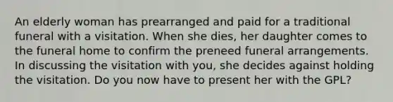 An elderly woman has prearranged and paid for a traditional funeral with a visitation. When she dies, her daughter comes to the funeral home to confirm the preneed funeral arrangements. In discussing the visitation with you, she decides against holding the visitation. Do you now have to present her with the GPL?