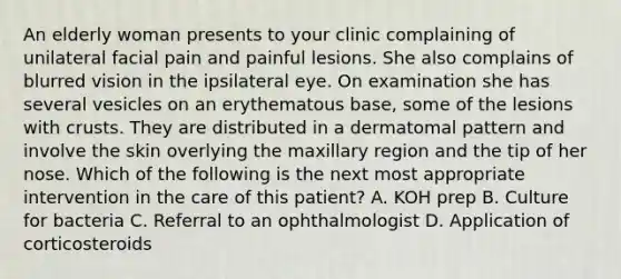 An elderly woman presents to your clinic complaining of unilateral facial pain and painful lesions. She also complains of blurred vision in the ipsilateral eye. On examination she has several vesicles on an erythematous base, some of the lesions with crusts. They are distributed in a dermatomal pattern and involve the skin overlying the maxillary region and the tip of her nose. Which of the following is the next most appropriate intervention in the care of this patient? A. KOH prep B. Culture for bacteria C. Referral to an ophthalmologist D. Application of corticosteroids