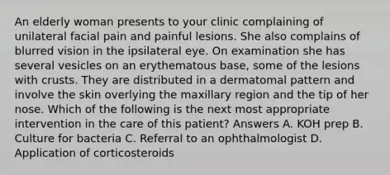 An elderly woman presents to your clinic complaining of unilateral facial pain and painful lesions. She also complains of blurred vision in the ipsilateral eye. On examination she has several vesicles on an erythematous base, some of the lesions with crusts. They are distributed in a dermatomal pattern and involve the skin overlying the maxillary region and the tip of her nose. Which of the following is the next most appropriate intervention in the care of this patient? Answers A. KOH prep B. Culture for bacteria C. Referral to an ophthalmologist D. Application of corticosteroids