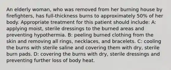 An elderly woman, who was removed from her burning house by firefighters, has full-thickness burns to approximately 50% of her body. Appropriate treatment for this patient should include: A: applying moist, sterile dressings to the burned areas and preventing hypothermia. B: peeling burned clothing from the skin and removing all rings, necklaces, and bracelets. C: cooling the burns with sterile saline and covering them with dry, sterile burn pads. D: covering the burns with dry, sterile dressings and preventing further loss of body heat.