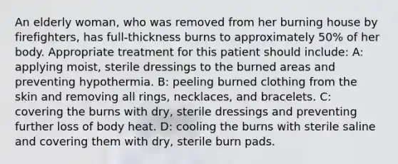 An elderly woman, who was removed from her burning house by firefighters, has full-thickness burns to approximately 50% of her body. Appropriate treatment for this patient should include: A: applying moist, sterile dressings to the burned areas and preventing hypothermia. B: peeling burned clothing from the skin and removing all rings, necklaces, and bracelets. C: covering the burns with dry, sterile dressings and preventing further loss of body heat. D: cooling the burns with sterile saline and covering them with dry, sterile burn pads.