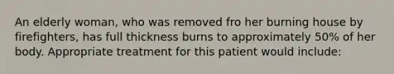 An elderly woman, who was removed fro her burning house by firefighters, has full thickness burns to approximately 50% of her body. Appropriate treatment for this patient would include: