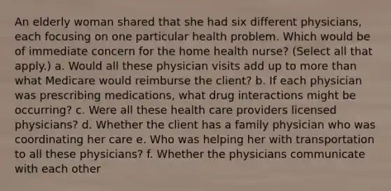 An elderly woman shared that she had six different physicians, each focusing on one particular health problem. Which would be of immediate concern for the home health nurse? (Select all that apply.) a. Would all these physician visits add up to more than what Medicare would reimburse the client? b. If each physician was prescribing medications, what drug interactions might be occurring? c. Were all these health care providers licensed physicians? d. Whether the client has a family physician who was coordinating her care e. Who was helping her with transportation to all these physicians? f. Whether the physicians communicate with each other