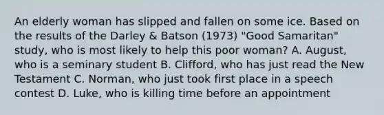 An elderly woman has slipped and fallen on some ice. Based on the results of the Darley & Batson (1973) "Good Samaritan" study, who is most likely to help this poor woman? A. August, who is a seminary student B. Clifford, who has just read the New Testament C. Norman, who just took first place in a speech contest D. Luke, who is killing time before an appointment