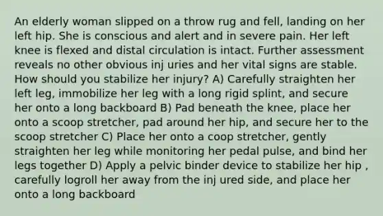 An elderly woman slipped on a throw rug and fell, landing on her left hip. She is conscious and alert and in severe pain. Her left knee is flexed and distal circulation is intact. Further assessment reveals no other obvious inj uries and her vital signs are stable. How should you stabilize her injury? A) Carefully straighten her left leg, immobilize her leg with a long rigid splint, and secure her onto a long backboard B) Pad beneath the knee, place her onto a scoop stretcher, pad around her hip, and secure her to the scoop stretcher C) Place her onto a coop stretcher, gently straighten her leg while monitoring her pedal pulse, and bind her legs together D) Apply a pelvic binder device to stabilize her hip , carefully logroll her away from the inj ured side, and place her onto a long backboard