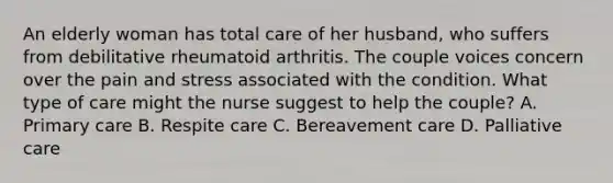 An elderly woman has total care of her husband, who suffers from debilitative rheumatoid arthritis. The couple voices concern over the pain and stress associated with the condition. What type of care might the nurse suggest to help the couple? A. Primary care B. Respite care C. Bereavement care D. Palliative care