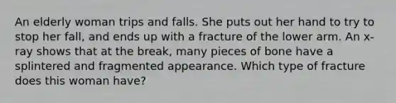 An elderly woman trips and falls. She puts out her hand to try to stop her fall, and ends up with a fracture of the lower arm. An x-ray shows that at the break, many pieces of bone have a splintered and fragmented appearance. Which type of fracture does this woman have?