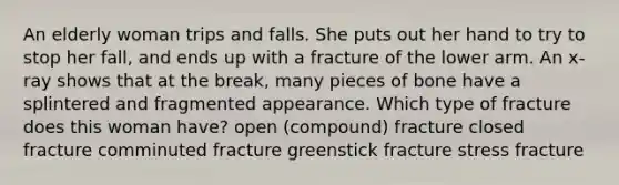 An elderly woman trips and falls. She puts out her hand to try to stop her fall, and ends up with a fracture of the lower arm. An x-ray shows that at the break, many pieces of bone have a splintered and fragmented appearance. Which type of fracture does this woman have? open (compound) fracture closed fracture comminuted fracture greenstick fracture stress fracture