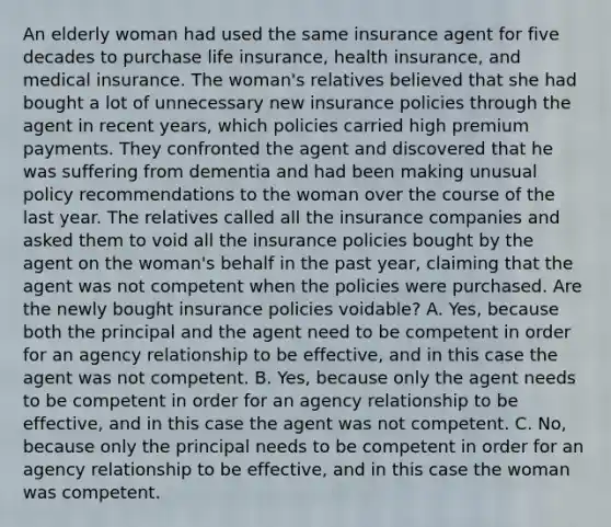 An elderly woman had used the same insurance agent for five decades to purchase life insurance, health insurance, and medical insurance. The woman's relatives believed that she had bought a lot of unnecessary new insurance policies through the agent in recent years, which policies carried high premium payments. They confronted the agent and discovered that he was suffering from dementia and had been making unusual policy recommendations to the woman over the course of the last year. The relatives called all the insurance companies and asked them to void all the insurance policies bought by the agent on the woman's behalf in the past year, claiming that the agent was not competent when the policies were purchased. Are the newly bought insurance policies voidable? A. Yes, because both the principal and the agent need to be competent in order for an agency relationship to be effective, and in this case the agent was not competent. B. Yes, because only the agent needs to be competent in order for an agency relationship to be effective, and in this case the agent was not competent. C. No, because only the principal needs to be competent in order for an agency relationship to be effective, and in this case the woman was competent.