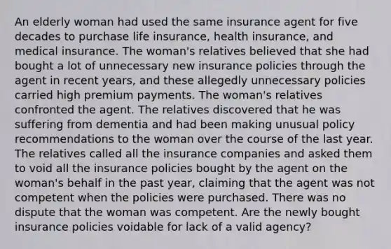 An elderly woman had used the same insurance agent for five decades to purchase life insurance, health insurance, and medical insurance. The woman's relatives believed that she had bought a lot of unnecessary new insurance policies through the agent in recent years, and these allegedly unnecessary policies carried high premium payments. The woman's relatives confronted the agent. The relatives discovered that he was suffering from dementia and had been making unusual policy recommendations to the woman over the course of the last year. The relatives called all the insurance companies and asked them to void all the insurance policies bought by the agent on the woman's behalf in the past year, claiming that the agent was not competent when the policies were purchased. There was no dispute that the woman was competent. Are the newly bought insurance policies voidable for lack of a valid agency?