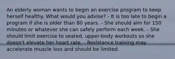 An elderly woman wants to begin an exercise program to keep herself healthy. What would you advise? - It is too late to begin a program if she is older than 80 years. - She should aim for 150 minutes or whatever she can safely perform each week. - She should limit exercise to seated, upper-body workouts so she doesn't elevate her heart rate. - Resistance training may accelerate muscle loss and should be limited.