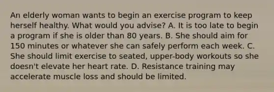 An elderly woman wants to begin an exercise program to keep herself healthy. What would you advise? A. It is too late to begin a program if she is older than 80 years. B. She should aim for 150 minutes or whatever she can safely perform each week. C. She should limit exercise to seated, upper-body workouts so she doesn't elevate her heart rate. D. Resistance training may accelerate muscle loss and should be limited.