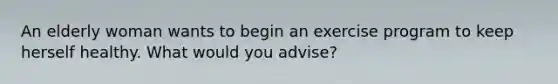 An elderly woman wants to begin an exercise program to keep herself healthy. What would you advise?