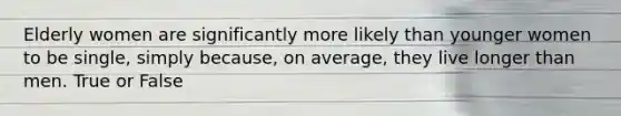 Elderly women are significantly more likely than younger women to be single, simply because, on average, they live longer than men. True or False