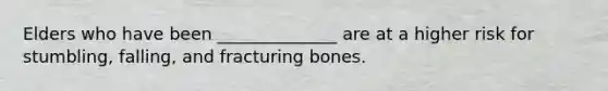 Elders who have been ______________ are at a higher risk for stumbling, falling, and fracturing bones.