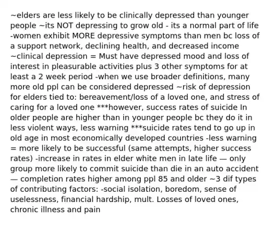 ~elders are less likely to be clinically depressed than younger people ~its NOT depressing to grow old - its a normal part of life -women exhibit MORE depressive symptoms than men bc loss of a support network, declining health, and decreased income ~clinical depression = Must have depressed mood and loss of interest in pleasurable activities plus 3 other symptoms for at least a 2 week period -when we use broader definitions, many more old ppl can be considered depressed ~risk of depression for elders tied to: bereavement/loss of a loved one, and stress of caring for a loved one ***however, success rates of suicide In older people are higher than in younger people bc they do it in less violent ways, less warning ***suicide rates tend to go up in old age in most economically developed countries -less warning = more likely to be successful (same attempts, higher success rates) -increase in rates in elder white men in late life — only group more likely to commit suicide than die in an auto accident — completion rates higher among ppl 85 and older ~3 dif types of contributing factors: -social isolation, boredom, sense of uselessness, financial hardship, mult. Losses of loved ones, chronic illness and pain