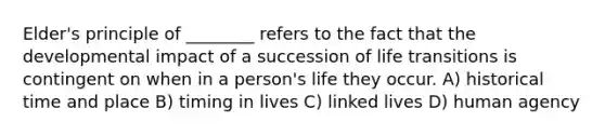 Elder's principle of ________ refers to the fact that the developmental impact of a succession of life transitions is contingent on when in a person's life they occur. A) historical time and place B) timing in lives C) linked lives D) human agency