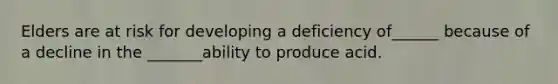 Elders are at risk for developing a deficiency of______ because of a decline in the _______ability to produce acid.