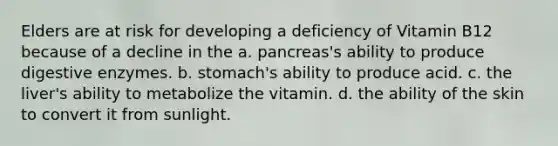 Elders are at risk for developing a deficiency of Vitamin B12 because of a decline in the a. pancreas's ability to produce digestive enzymes. b. stomach's ability to produce acid. c. the liver's ability to metabolize the vitamin. d. the ability of the skin to convert it from sunlight.