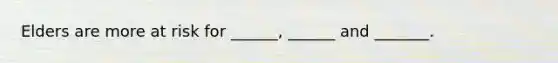 Elders are more at risk for ______, ______ and _______.