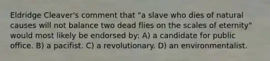 Eldridge Cleaver's comment that "a slave who dies of natural causes will not balance two dead flies on the scales of eternity" would most likely be endorsed by: A) a candidate for public office. B) a pacifist. C) a revolutionary. D) an environmentalist.