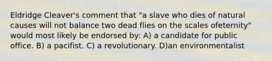 Eldridge Cleaver's comment that "a slave who dies of natural causes will not balance two dead flies on the scales ofeternity" would most likely be endorsed by: A) a candidate for public office. B) a pacifist. C) a revolutionary. D)an environmentalist