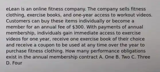 eLean is an online fitness company. The company sells fitness clothing, exercise books, and one-year access to workout videos. Customers can buy these items individually or become a member for an annual fee of 300. With payments of annual membership, individuals gain immediate access to exercise videos for one year, receive one exercise book of their choice and receive a coupon to be used at any time over the year to purchase fitness clothing. How many performance obligations exist in the annual membership contract A. One B. Two C. Three D. Four