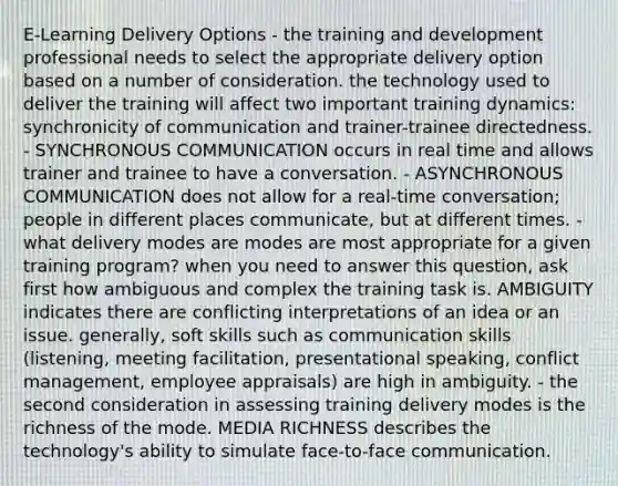 E-Learning Delivery Options - the training and development professional needs to select the appropriate delivery option based on a number of consideration. the technology used to deliver the training will affect two important training dynamics: synchronicity of communication and trainer-trainee directedness. - SYNCHRONOUS COMMUNICATION occurs in real time and allows trainer and trainee to have a conversation. - ASYNCHRONOUS COMMUNICATION does not allow for a real-time conversation; people in different places communicate, but at different times. - what delivery modes are modes are most appropriate for a given training program? when you need to answer this question, ask first how ambiguous and complex the training task is. AMBIGUITY indicates there are conflicting interpretations of an idea or an issue. generally, soft skills such as communication skills (listening, meeting facilitation, presentational speaking, conflict management, employee appraisals) are high in ambiguity. - the second consideration in assessing training delivery modes is the richness of the mode. MEDIA RICHNESS describes the technology's ability to simulate face-to-face communication.