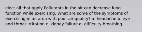 elect all that apply Pollutants in the air can decrease lung function while exercising. What are some of the symptoms of exercising in an area with poor air quality? a. headache b. eye and throat irritation c. kidney failure d. difficulty breathing