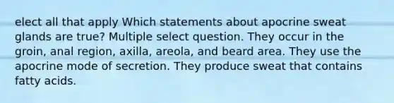 elect all that apply Which statements about apocrine sweat glands are true? Multiple select question. They occur in the groin, anal region, axilla, areola, and beard area. They use the apocrine mode of secretion. They produce sweat that contains fatty acids.