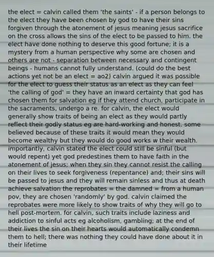 the elect = calvin called them 'the saints' - if a person belongs to the elect they have been chosen by god to have their sins forgiven through the atonement of jesus meaning jesus sacrifice on the cross allows the sins of the elect to be passed to him. the elect have done nothing to deserve this good fortune; it is a mystery from a human perspective why some are chosen and others are not - separation between necessary and contingent beings - humans cannot fully understand. (could do the best actions yet not be an elect = ao2) calvin argued it was possible for the elect to guess their status as an elect as they can feel 'the calling of god' = they have an inward certainty that god has chosen them for salvation eg if they attend church, participate in the sacraments, undergo a re. for calvin, the elect would generally show traits of being an elect as they would partly reflect their godly status eg are hard-working and honest. some believed because of these traits it would mean they would become wealthy but they would do good works w their wealth. importantly, calvin stated the elect could still be sinful (but would repent) yet god predestines them to have faith in the atonement of jesus; when they sin they cannot resist the calling on their lives to seek forgiveness (repentance) and; their sins will be passed to jesus and they will remain sinless and thus at death achieve salvation the reprobates = the damned = from a human pov, they are chosen 'randomly' by god. calvin claimed the reprobates were more likely to show traits of why they will go to hell post-mortem. for calvin, such traits include laziness and addiction to sinful acts eg alcoholism, gambling; at the end of their lives the sin on their hearts would automatically condemn them to hell; there was nothing they could have done about it in their lifetime