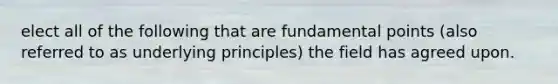 elect all of the following that are fundamental points (also referred to as underlying principles) the field has agreed upon.