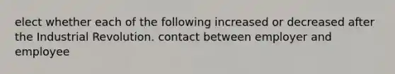 elect whether each of the following increased or decreased after the Industrial Revolution. contact between employer and employee