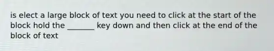 is elect a large block of text you need to click at the start of the block hold the _______ key down and then click at the end of the block of text