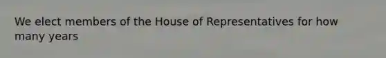 We elect members of the House of Representatives for how many years