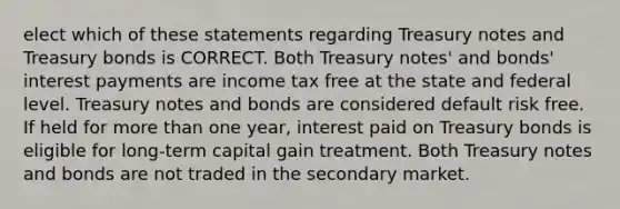 elect which of these statements regarding Treasury notes and Treasury bonds is CORRECT. Both Treasury notes' and bonds' interest payments are income tax free at the state and federal level. Treasury notes and bonds are considered default risk free. If held for <a href='https://www.questionai.com/knowledge/keWHlEPx42-more-than' class='anchor-knowledge'>more than</a> one year, interest paid on Treasury bonds is eligible for long-term capital gain treatment. Both Treasury notes and bonds are not traded in the secondary market.