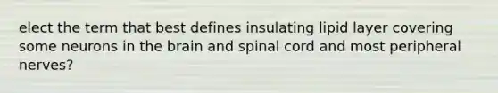 elect the term that best defines insulating lipid layer covering some neurons in the brain and spinal cord and most peripheral nerves?