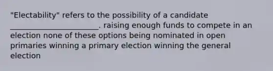 "Electability" refers to the possibility of a candidate _______________________. raising enough funds to compete in an election none of these options being nominated in open primaries winning a primary election winning the general election