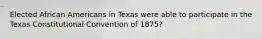 Elected African Americans in Texas were able to participate in the Texas Constitutional Convention of 1875?