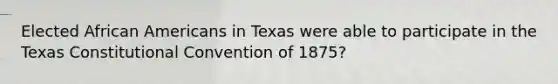 Elected African Americans in Texas were able to participate in the Texas Constitutional Convention of 1875?